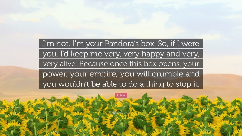 RuNyx Quote: “I’m not. I’m your Pandora’s box. So, if I were you, I’d keep me very, very happy and very, very alive. Because once this box opens, your power, your empire, you will crumble and you wouldn’t be able to do a thing to stop it.”