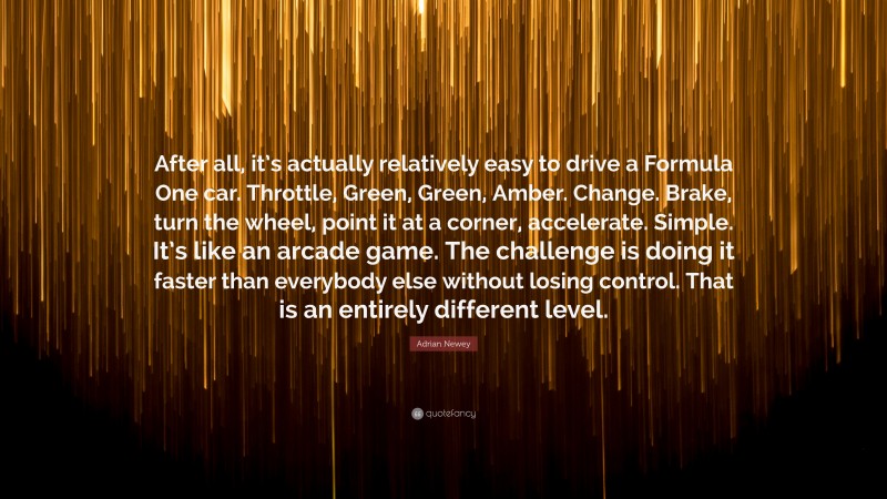 Adrian Newey Quote: “After all, it’s actually relatively easy to drive a Formula One car. Throttle, Green, Green, Amber. Change. Brake, turn the wheel, point it at a corner, accelerate. Simple. It’s like an arcade game. The challenge is doing it faster than everybody else without losing control. That is an entirely different level.”