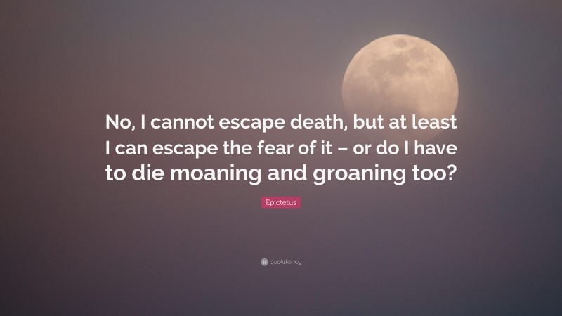 Epictetus Quote: “No, I cannot escape death, but at least I can escape the fear of it – or do I have to die moaning and groaning too?”