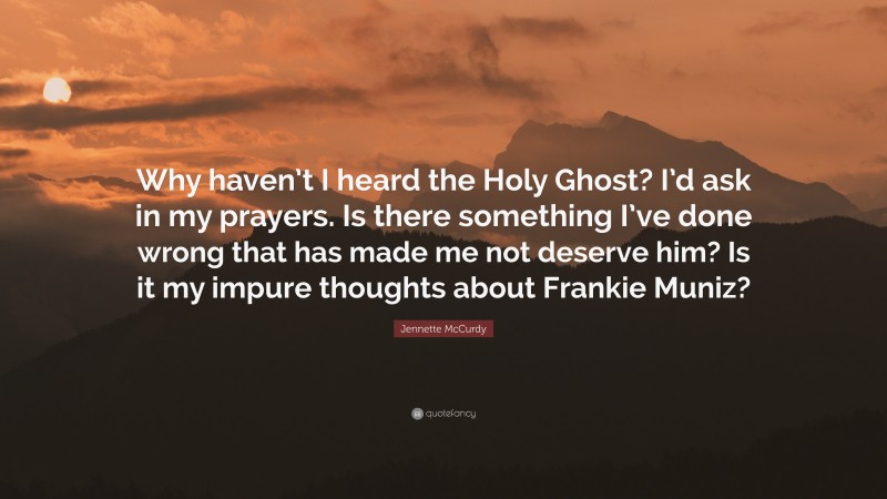 Jennette McCurdy Quote: “Why haven’t I heard the Holy Ghost? I’d ask in my prayers. Is there something I’ve done wrong that has made me not deserve him? Is it my impure thoughts about Frankie Muniz?”