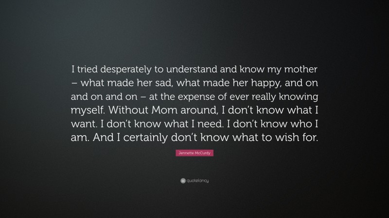Jennette McCurdy Quote: “I tried desperately to understand and know my mother – what made her sad, what made her happy, and on and on and on – at the expense of ever really knowing myself. Without Mom around, I don’t know what I want. I don’t know what I need. I don’t know who I am. And I certainly don’t know what to wish for.”