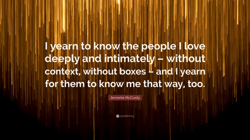 Jennette McCurdy Quote: “I yearn to know the people I love deeply and intimately – without context, without boxes – and I yearn for them to know me that way, too.”