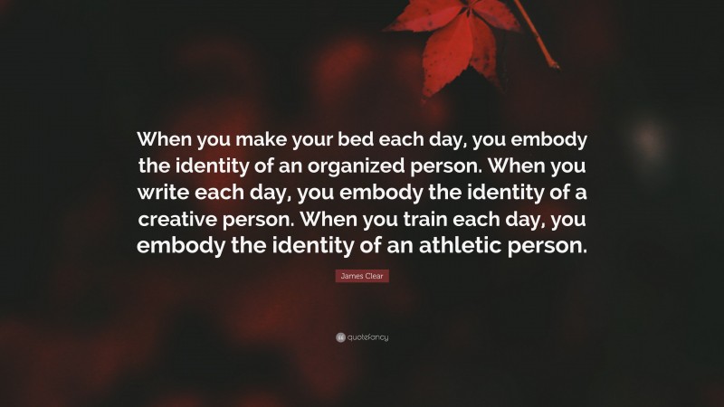 James Clear Quote: “When you make your bed each day, you embody the identity of an organized person. When you write each day, you embody the identity of a creative person. When you train each day, you embody the identity of an athletic person.”