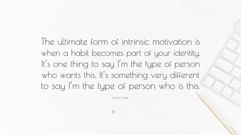 James Clear Quote: “The ultimate form of intrinsic motivation is when a habit becomes part of your identity. It’s one thing to say I’m the type of person who wants this. It’s something very different to say I’m the type of person who is this.”