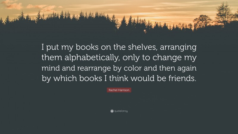 Rachel Harrison Quote: “I put my books on the shelves, arranging them alphabetically, only to change my mind and rearrange by color and then again by which books I think would be friends.”