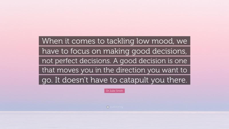 Dr Julie Smith Quote: “When it comes to tackling low mood, we have to focus on making good decisions, not perfect decisions. A good decision is one that moves you in the direction you want to go. It doesn’t have to catapult you there.”