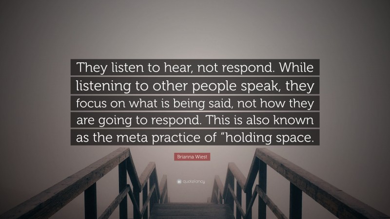 Brianna Wiest Quote: “They listen to hear, not respond. While listening to other people speak, they focus on what is being said, not how they are going to respond. This is also known as the meta practice of “holding space.”
