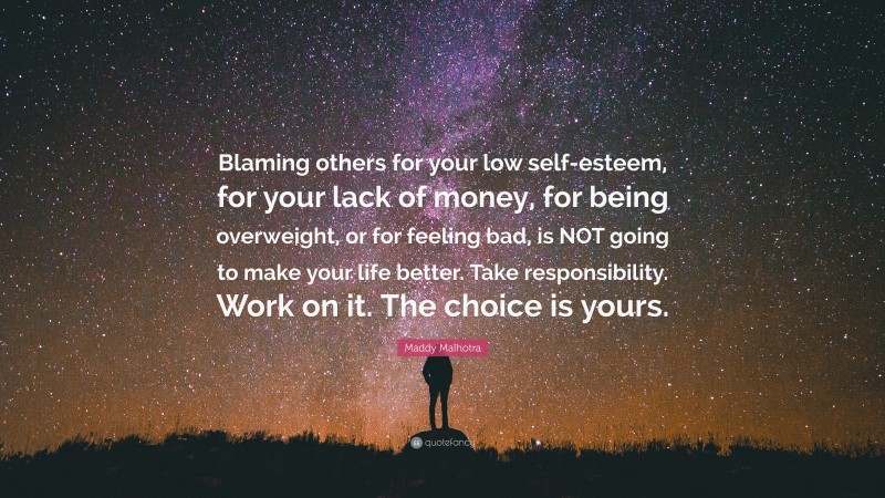Maddy Malhotra Quote: “Blaming others for your low self-esteem, for your lack of money, for being overweight, or for feeling bad, is NOT going to make your life better. Take responsibility. Work on it. The choice is yours.”