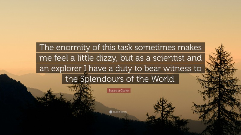 Susanna Clarke Quote: “The enormity of this task sometimes makes me feel a little dizzy, but as a scientist and an explorer I have a duty to bear witness to the Splendours of the World.”