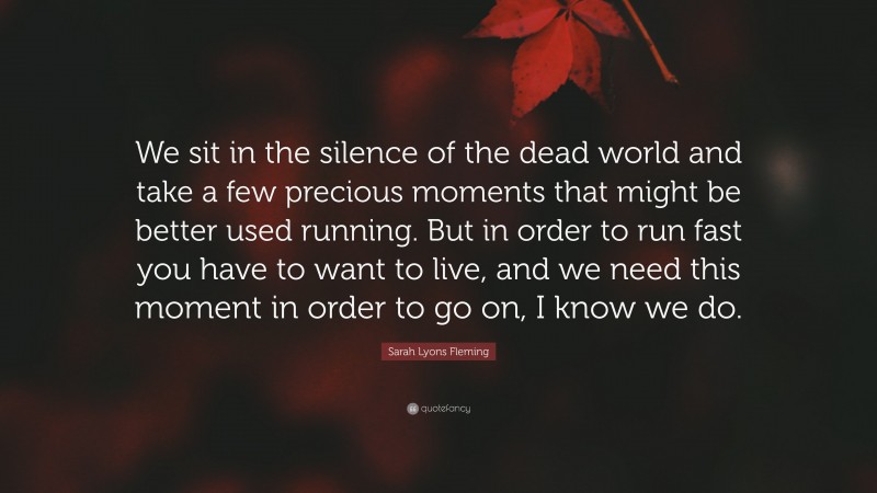Sarah Lyons Fleming Quote: “We sit in the silence of the dead world and take a few precious moments that might be better used running. But in order to run fast you have to want to live, and we need this moment in order to go on, I know we do.”