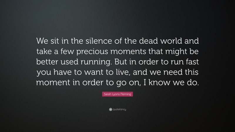Sarah Lyons Fleming Quote: “We sit in the silence of the dead world and take a few precious moments that might be better used running. But in order to run fast you have to want to live, and we need this moment in order to go on, I know we do.”