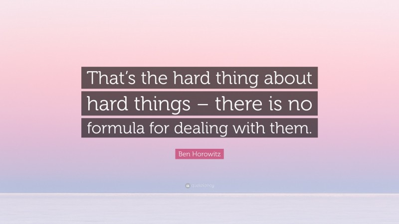 Ben Horowitz Quote: “That’s the hard thing about hard things – there is no formula for dealing with them.”