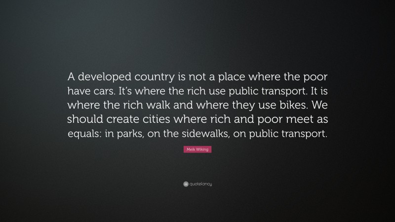 Meik Wiking Quote: “A developed country is not a place where the poor have cars. It’s where the rich use public transport. It is where the rich walk and where they use bikes. We should create cities where rich and poor meet as equals: in parks, on the sidewalks, on public transport.”