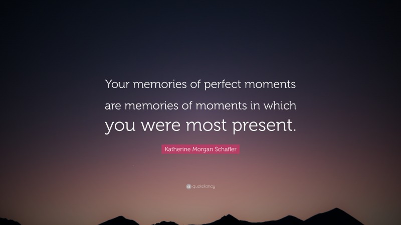 Katherine Morgan Schafler Quote: “Your memories of perfect moments are memories of moments in which you were most present.”