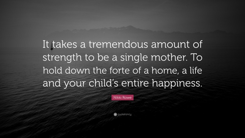 Nikki Rowe Quote: “It takes a tremendous amount of strength to be a single mother. To hold down the forte of a home, a life and your child’s entire happiness.”