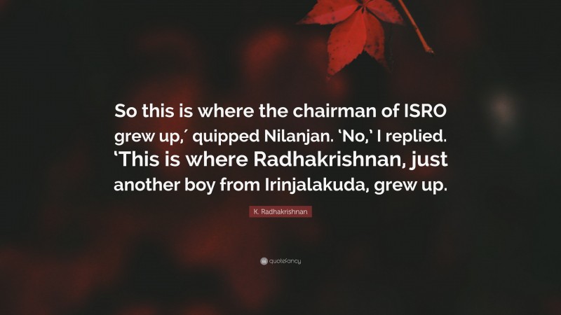 K. Radhakrishnan Quote: “So this is where the chairman of ISRO grew up,′ quipped Nilanjan. ‘No,’ I replied. ‘This is where Radhakrishnan, just another boy from Irinjalakuda, grew up.”
