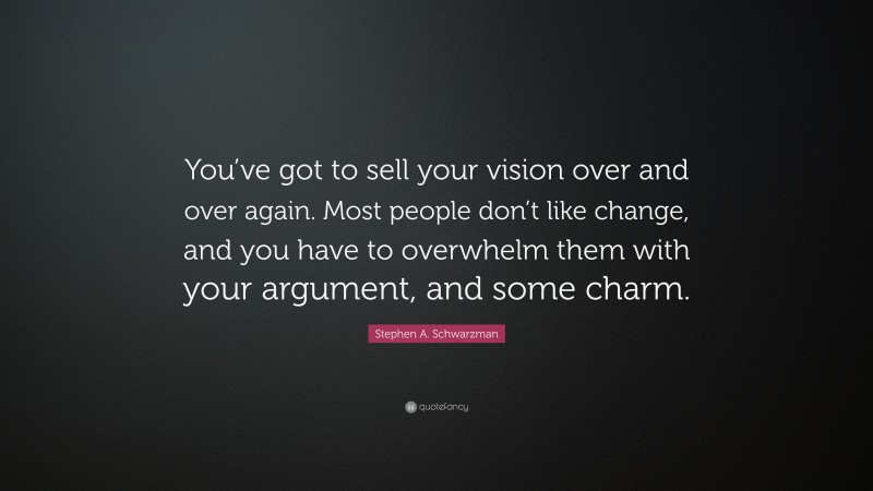 Stephen A. Schwarzman Quote: “You’ve got to sell your vision over and over again. Most people don’t like change, and you have to overwhelm them with your argument, and some charm.”