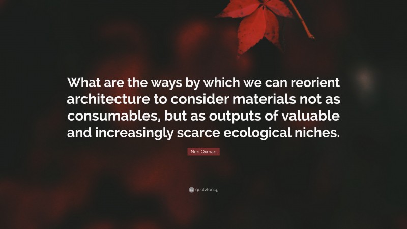 Neri Oxman Quote: “What are the ways by which we can reorient architecture to consider materials not as consumables, but as outputs of valuable and increasingly scarce ecological niches.”
