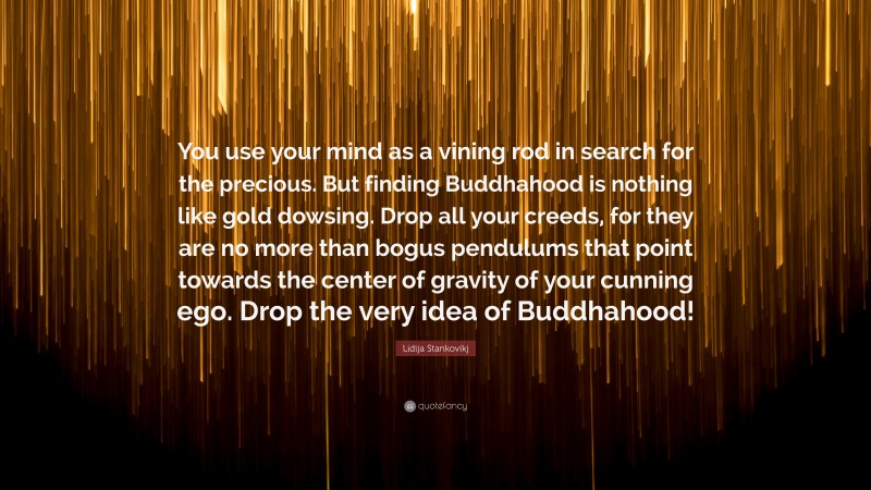 Lidija Stankovikj Quote: “You use your mind as a vining rod in search for the precious. But finding Buddhahood is nothing like gold dowsing. Drop all your creeds, for they are no more than bogus pendulums that point towards the center of gravity of your cunning ego. Drop the very idea of Buddhahood!”