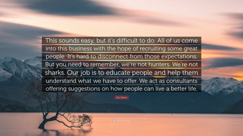 Eric Worre Quote: “This sounds easy, but it’s difficult to do. All of us come into this business with the hope of recruiting some great people. It’s hard to disconnect from those expectations. But you need to remember, we’re not hunters. We’re not sharks. Our job is to educate people and help them understand what we have to offer. We act as consultants offering suggestions on how people can live a better life.”
