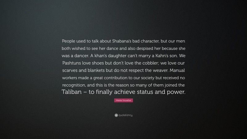 Malala Yousafzai Quote: “People used to talk about Shabana’s bad character, but our men both wished to see her dance and also despised her because she was a dancer. A khan’s daughter can’t marry a Kahn’s son. We Pashtuns love shoes but don’t love the cobbler; we love our scarves and blankets but do not respect the weaver. Manual workers made a great contribution to our society but received no recognition, and this is the reason so many of them joined the Taliban – to finally achieve status and power.”