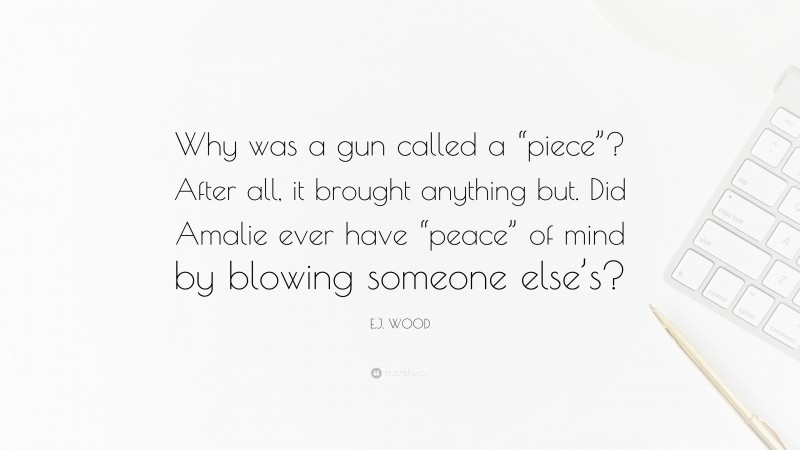 E.J. WOOD Quote: “Why was a gun called a “piece”? After all, it brought anything but. Did Amalie ever have “peace” of mind by blowing someone else’s?”