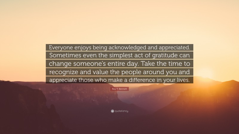 Roy T. Bennett Quote: “Everyone enjoys being acknowledged and appreciated. Sometimes even the simplest act of gratitude can change someone’s entire day. Take the time to recognize and value the people around you and appreciate those who make a difference in your lives.”
