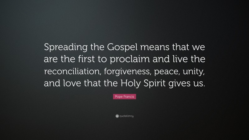 Pope Francis Quote: “Spreading the Gospel means that we are the first to proclaim and live the reconciliation, forgiveness, peace, unity, and love that the Holy Spirit gives us.”