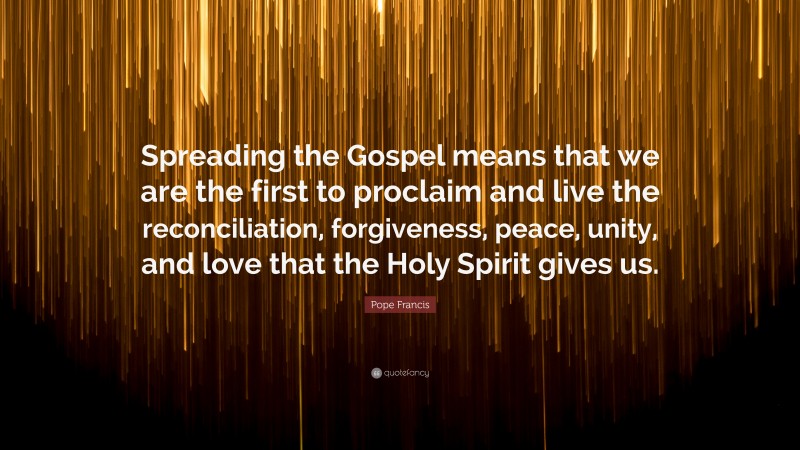 Pope Francis Quote: “Spreading the Gospel means that we are the first to proclaim and live the reconciliation, forgiveness, peace, unity, and love that the Holy Spirit gives us.”