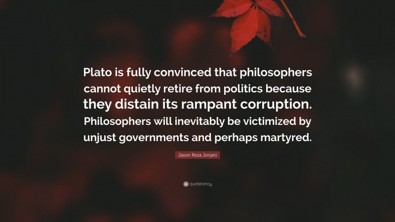 Jason Reza Jorjani Quote: “Plato is fully convinced that philosophers cannot quietly retire from politics because they distain its rampant corruption. Philosophers will inevitably be victimized by unjust governments and perhaps martyred.”
