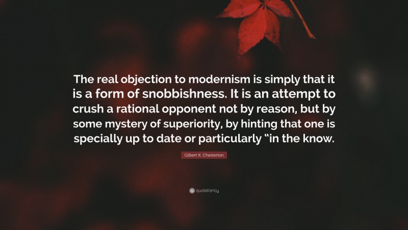 Gilbert K. Chesterton Quote: “The real objection to modernism is simply that it is a form of snobbishness. It is an attempt to crush a rational opponent not by reason, but by some mystery of superiority, by hinting that one is specially up to date or particularly “in the know.”