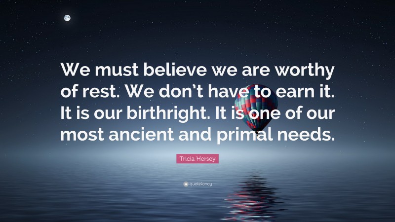 Tricia Hersey Quote: “We must believe we are worthy of rest. We don’t have to earn it. It is our birthright. It is one of our most ancient and primal needs.”