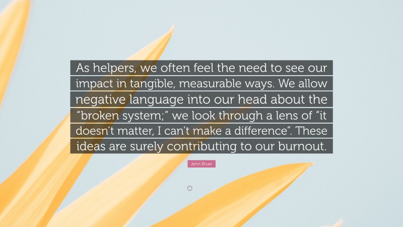 Jenn Bruer Quote: “As helpers, we often feel the need to see our impact in tangible, measurable ways. We allow negative language into our head about the “broken system;” we look through a lens of “it doesn’t matter, I can’t make a difference”. These ideas are surely contributing to our burnout.”