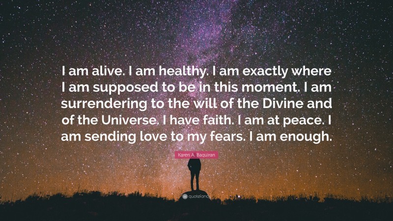 Karen A. Baquiran Quote: “I am alive. I am healthy. I am exactly where I am supposed to be in this moment. I am surrendering to the will of the Divine and of the Universe. I have faith. I am at peace. I am sending love to my fears. I am enough.”