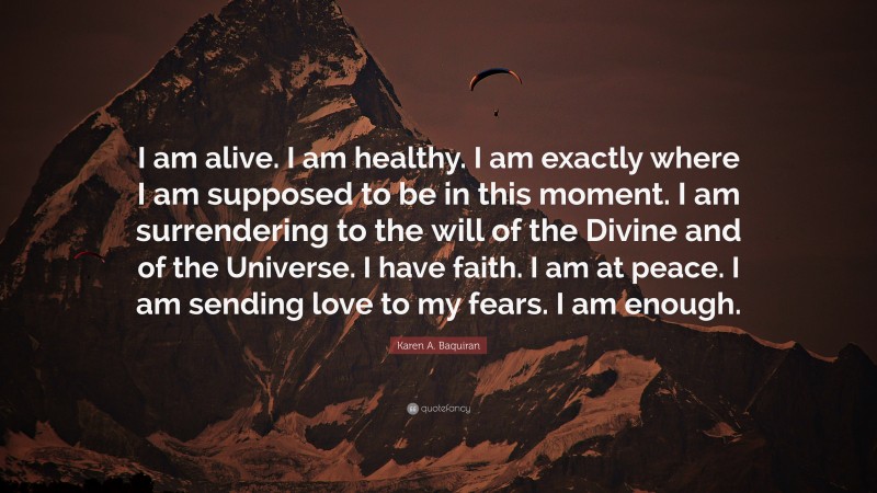 Karen A. Baquiran Quote: “I am alive. I am healthy. I am exactly where I am supposed to be in this moment. I am surrendering to the will of the Divine and of the Universe. I have faith. I am at peace. I am sending love to my fears. I am enough.”