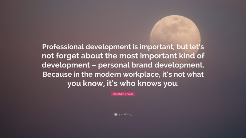 Shubham Shukla Quote: “Professional development is important, but let’s not forget about the most important kind of development – personal brand development. Because in the modern workplace, it’s not what you know, it’s who knows you.”