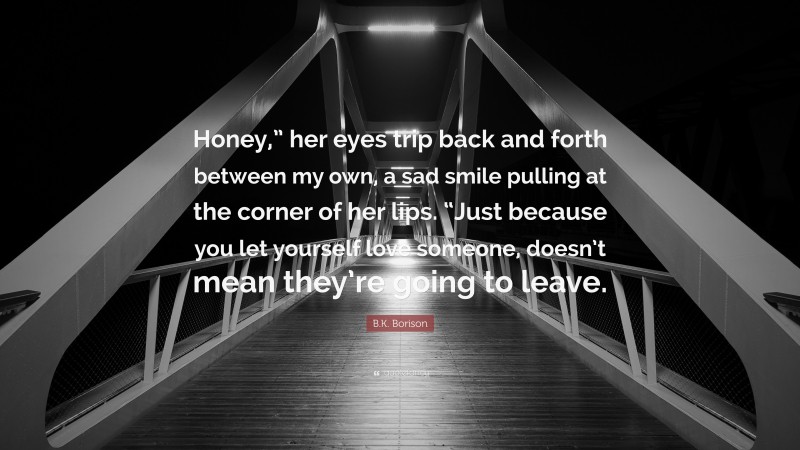 B.K. Borison Quote: “Honey,” her eyes trip back and forth between my own, a sad smile pulling at the corner of her lips. “Just because you let yourself love someone, doesn’t mean they’re going to leave.”