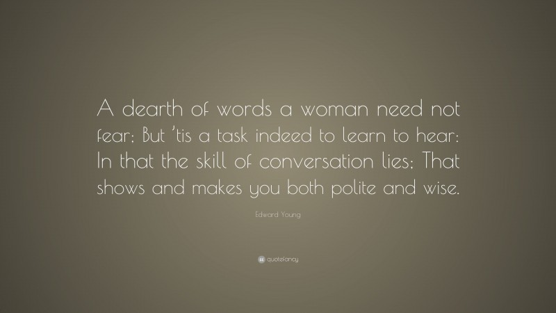 Edward Young Quote: “A dearth of words a woman need not fear; But ’tis a task indeed to learn to hear: In that the skill of conversation lies; That shows and makes you both polite and wise.”