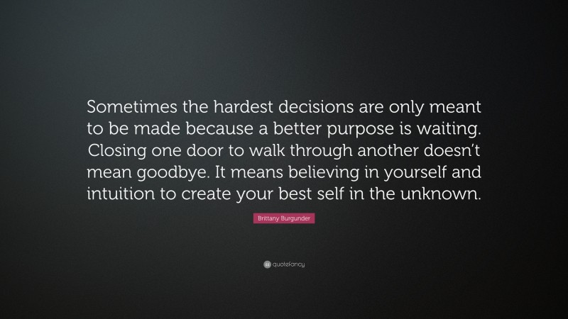 Brittany Burgunder Quote: “Sometimes the hardest decisions are only meant to be made because a better purpose is waiting. Closing one door to walk through another doesn’t mean goodbye. It means believing in yourself and intuition to create your best self in the unknown.”