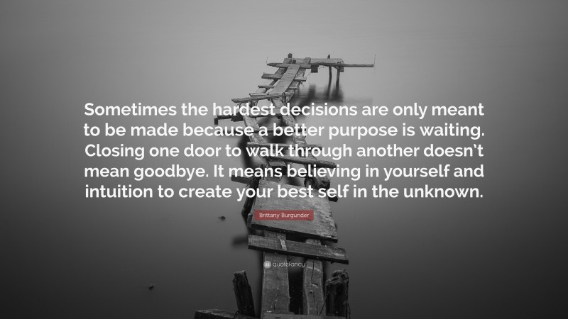 Brittany Burgunder Quote: “Sometimes the hardest decisions are only meant to be made because a better purpose is waiting. Closing one door to walk through another doesn’t mean goodbye. It means believing in yourself and intuition to create your best self in the unknown.”