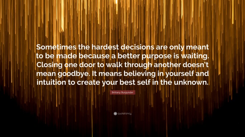 Brittany Burgunder Quote: “Sometimes the hardest decisions are only meant to be made because a better purpose is waiting. Closing one door to walk through another doesn’t mean goodbye. It means believing in yourself and intuition to create your best self in the unknown.”