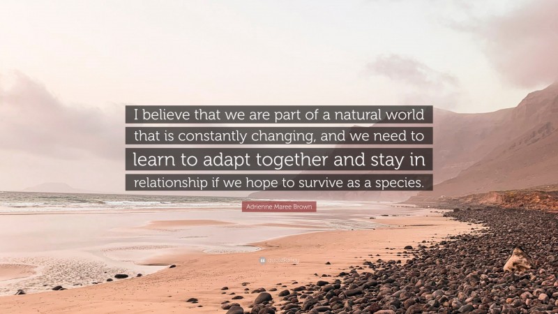 Adrienne Maree Brown Quote: “I believe that we are part of a natural world that is constantly changing, and we need to learn to adapt together and stay in relationship if we hope to survive as a species.”