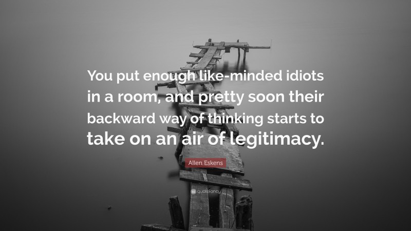 Allen Eskens Quote: “You put enough like-minded idiots in a room, and pretty soon their backward way of thinking starts to take on an air of legitimacy.”