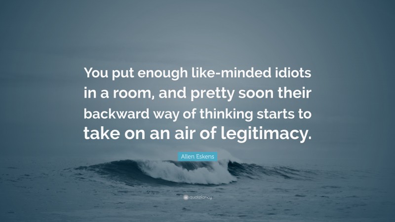 Allen Eskens Quote: “You put enough like-minded idiots in a room, and pretty soon their backward way of thinking starts to take on an air of legitimacy.”