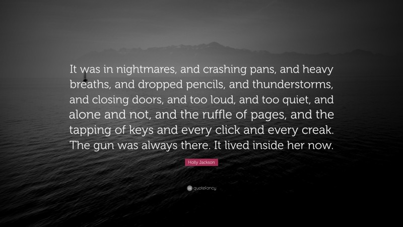 Holly Jackson Quote: “It was in nightmares, and crashing pans, and heavy breaths, and dropped pencils, and thunderstorms, and closing doors, and too loud, and too quiet, and alone and not, and the ruffle of pages, and the tapping of keys and every click and every creak. The gun was always there. It lived inside her now.”