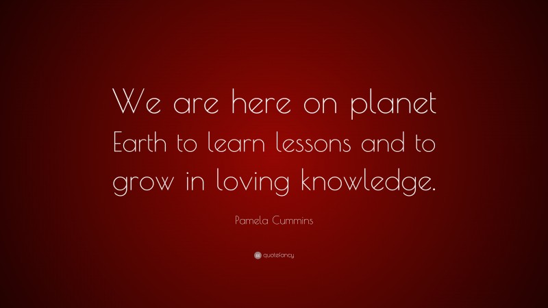 Pamela Cummins Quote: “We are here on planet Earth to learn lessons and to grow in loving knowledge.”