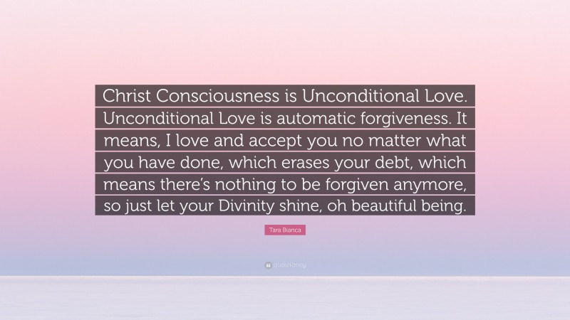 Tara Bianca Quote: “Christ Consciousness is Unconditional Love. Unconditional Love is automatic forgiveness. It means, I love and accept you no matter what you have done, which erases your debt, which means there’s nothing to be forgiven anymore, so just let your Divinity shine, oh beautiful being.”