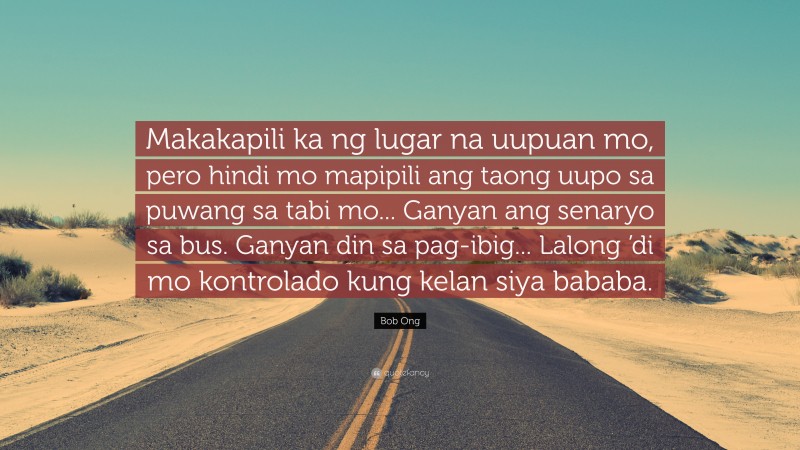 Bob Ong Quote: “Makakapili ka ng lugar na uupuan mo, pero hindi mo mapipili ang taong uupo sa puwang sa tabi mo... Ganyan ang senaryo sa bus. Ganyan din sa pag-ibig... Lalong ’di mo kontrolado kung kelan siya bababa.”