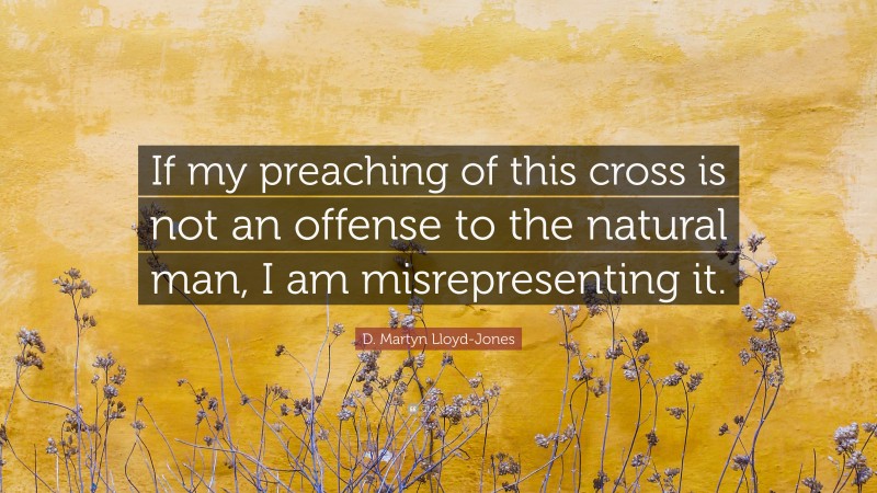 D. Martyn Lloyd-Jones Quote: “If my preaching of this cross is not an offense to the natural man, I am misrepresenting it.”