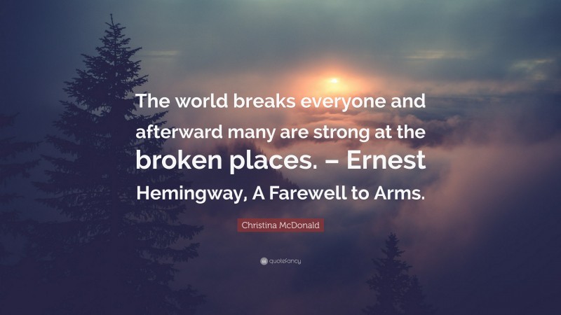 Christina McDonald Quote: “The world breaks everyone and afterward many are strong at the broken places. – Ernest Hemingway, A Farewell to Arms.”